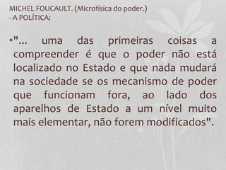 MICHEL FOUCAULT. (Microfísica do poder.)
- A POLÍTICA:
•"... uma das primeiras coisas a
compreender é que o poder não está
localizado no Estado e que nada mudará
na sociedade se os mecanismo de poder
que funcionam fora, ao lado dos
aparelhos de Estado a um nível muito
mais elementar, não forem modificados".
 