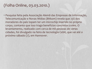 (Folha Online, 03.03.2010.)
• Pesquisa feita pela Associação Alemã das Empresas de Informação,
Telecomunicação e Novas Mídias (Bitkom) revela que 23% dos
moradores do país topam ter um microchip inserido no próprio
corpo, contanto que isso traga benefícios concretos a eles. O
levantamento, realizado com cerca de mil pessoas de várias
cidades, foi divulgado na feira de tecnologia Cebit, que vai até o
próximo sábado (7), em Hannover.
 