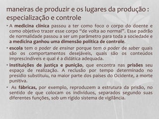 maneiras de produzir e os lugares da produção :
especialização e controle
• A medicina clínica passou a ter como foco o corpo do doente e
como objetivo trazer esse corpo “de volta ao normal”. Esse padrão
de normalidade passou a ser um parâmetro para toda a sociedade e
a medicina ganhou uma dimensão política de controle.
• escola tem o poder de ensinar porque tem o poder de saber quais
são os comportamentos desejáveis, quais são os conteúdos
imprescindíveis e qual é a didática adequada.
• instituições de justiça e punição, que encontra nas prisões seu
espaço de realização. A reclusão por tempo determinado no
presidio substituiu, na maior parte dos países do Ocidente, a morte
punitiva.
• As fábricas, por exemplo, reproduzem a estrutura da prisão, no
sentido de que colocam os indivíduos, separados segundo suas
diferentes funções, sob um rígido sistema de vigilância.
 