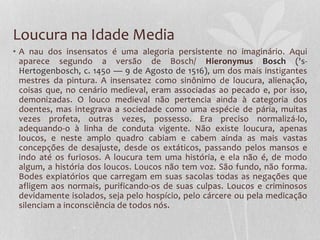 Loucura na Idade Media
• A nau dos insensatos é uma alegoria persistente no imaginário. Aqui
aparece segundo a versão de Bosch/ Hieronymus Bosch ('s-
Hertogenbosch, c. 1450 — 9 de Agosto de 1516), um dos mais instigantes
mestres da pintura. A insensatez como sinônimo de loucura, alienação,
coisas que, no cenário medieval, eram associadas ao pecado e, por isso,
demonizadas. O louco medieval não pertencia ainda à categoria dos
doentes, mas integrava a sociedade como uma espécie de pária, muitas
vezes profeta, outras vezes, possesso. Era preciso normalizá-lo,
adequando-o à linha de conduta vigente. Não existe loucura, apenas
loucos, e neste amplo quadro cabiam e cabem ainda as mais vastas
concepções de desajuste, desde os extáticos, passando pelos mansos e
indo até os furiosos. A loucura tem uma história, e ela não é, de modo
algum, a história dos loucos. Loucos não tem voz. São fundo, não forma.
Bodes expiatórios que carregam em suas sacolas todas as negações que
afligem aos normais, purificando-os de suas culpas. Loucos e criminosos
devidamente isolados, seja pelo hospício, pelo cárcere ou pela medicação
silenciam a inconsciência de todos nós.
 