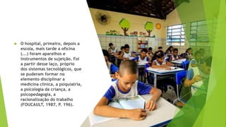  O hospital, primeiro, depois a
escola, mais tarde a oficina
(...) foram aparelhos e
instrumentos de sujeição. Foi
a partir desse laço, próprio
dos sistemas tecnológicos, que
se puderam formar no
elemento disciplinar a
medicina clínica, a psiquiatria,
a psicologia da criança, a
psicopedagogia, a
racionalização do trabalho
(FOUCAULT, 1987, P. 196).
 