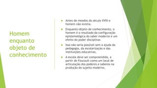 Homem
enquanto
objeto de
conhecimento
 Antes de meados do século XVIII o
homem não existia.
 Enquanto objeto de conhecimento, o
homem é o resultado da configuração
epistemológica do saber moderno e um
efeito do poder disciplinar.
 Isso não seria possível sem a ajuda da
pedagogia, da escolarização e das
instituições educativas.
 A escola deve ser compreendida, a
partir de Foucault como um local de
articulação dos poderes e saberes na
produção do sujeito moderno.
 