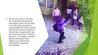  Os discursos sobre o fracasso
das instituições disciplinares,
analisados a partir de um olhar
minucioso sobre as práticas
empreendidas no interior dessas
instituições, tornam evidente o
fato de que os argumentos que
procuram denunciar o fracasso
atestam, na verdade, o sucesso
dessas instituições como
espaços que especificam
socialmente campos de
normalidade,
 