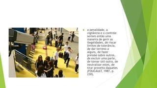 a penalidade, a
vigilância e o controle
seriam então uma
maneira de gerir as
ilegalidades, de riscar
limites de tolerância,
de dar terreno a
alguns, de fazer
pressão sobre outros,
de excluir uma parte,
de tornar útil outra, de
neutralizar estes, de
tirar proveito daqueles
(FOUCAULT, 1987, p.
230).
 