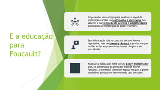 E a educação
para
Foucault?
Empreender um esforço para analisar o papel da
instituição escolar na legitimação e efetivação dos
saberes e na formação de sujeitos e subjetividades
adequados às estratégias de poder vigentes.
Essa fabricação não se constitui de uma forma
repressiva, mas de maneira tão sutil e produtiva que
muitas ações empreendidas sequer chegam a ser
percebidas.
Analisar a escola por meio de seu poder disciplinador
que, na concepção do pensador francês Michel
Foucault, a constitui como um espaço no qual o poder
disciplinar produz um determinado tipo de saber.
 