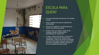 ESCOLA PARA
QUEM?
 uma das instituições de discurso de verdade
e poder
 Como, quando e por que os sujeitos são
constituídos?
 atitudes de vigilância e adestramento do
corpo e da mente do sujeito
 homem como um objeto, capaz de ser
moldado, dando às instituições a
possibilidade de modificá-lo.
 o corpo, nestas instituições, é visto como
um objeto, capaz de ser domesticado,
“adestrado” a partir de normas e punições,
para que assim todos exerçam suas tarefas
como bons cidadãos evitando infringir as
normas estabelecidas pelo poder.
 