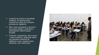  A prática do ensino na sociedade
moderna, em grande parte,
constitui-se como um constante
processo de vigilância.
 Não é mais necessário o recurso à
força para obrigar o indivíduo a
desempenhar determinadas
funções.
 É preciso, unicamente, que o aluno
, como o detento, saiba que existe
um processo constante de
vigilância e que, naquele exato
momento, ele é observado.
 