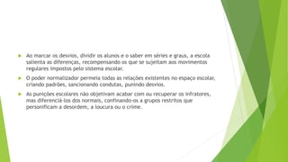  Ao marcar os desvios, dividir os alunos e o saber em séries e graus, a escola
salienta as diferenças, recompensando os que se sujeitam aos movimentos
regulares impostos pelo sistema escolar.
 O poder normalizador permeia todas as relações existentes no espaço escolar,
criando padrões, sancionando condutas, punindo desvios.
 As punições escolares não objetivam acabar com ou recuperar os infratores,
mas diferenciá-los dos normais, confinando-os a grupos restritos que
personificam a desordem, a loucura ou o crime.
 