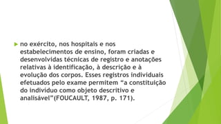  no exército, nos hospitais e nos
estabelecimentos de ensino, foram criadas e
desenvolvidas técnicas de registro e anotações
relativas à identificação, à descrição e à
evolução dos corpos. Esses registros individuais
efetuados pelo exame permitem “a constituição
do indivíduo como objeto descritivo e
analisável”(FOUCAULT, 1987, p. 171).
 