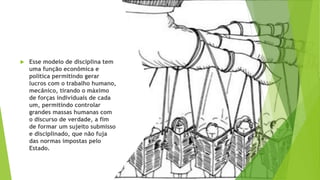  Esse modelo de disciplina tem
uma função econômica e
política permitindo gerar
lucros com o trabalho humano,
mecânico, tirando o máximo
de forças individuais de cada
um, permitindo controlar
grandes massas humanas com
o discurso de verdade, a fim
de formar um sujeito submisso
e disciplinado, que não fuja
das normas impostas pelo
Estado.
 