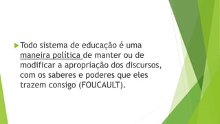 Todo sistema de educação é uma
maneira política de manter ou de
modificar a apropriação dos discursos,
com os saberes e poderes que eles
trazem consigo (FOUCAULT).
 