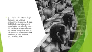  [...] nasce uma arte do corpo
humano, que visa não
unicamente o aumento de suas
habilidades, nem tampouco
aprofundar sua sujeição, mas a
formação de uma relação que
no mesmo mecanismo o torna
tanto mais obediente quanto é
mais útil, e inversamente.
(FOUCAULT,p.119).
 