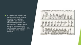  O controle dos corpos e dos
movimentos, como em uma
máquina com rapidez e
agilidade, com o melhor
desempenho possível, sem
imprevistos e com eficácia é
presente nas organizações
escolares dos séculos XVIII e XIX,
é são vistas como escolas –
modelos.
 