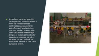  A escola se torna um aparelho
para aprender, no qual o aluno, o
nível e a série devem ser
combinados adequadamente,
assim Foucault analisa todo o
processo escolar: os exercícios
como uma forma de empregar
tempo; as classes para articular
os gestos e a postura para ler,
escrever, recitar; os horários,
atribuições de tarefas com certa
duração e ordem.
 