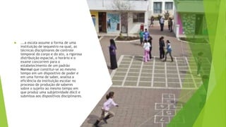  ...a escola assume a forma de uma
instituição de sequestro na qual, as
técnicas disciplinares de controle
temporal do corpo e do ato, a rigorosa
distribuição espacial, o horário e o
exame concorrem para o
estabelecimento de um padrão
Normal que constitui-se ao mesmo
tempo em um dispositivo de poder e
em uma forma de saber, analisa a
eficiência da instituição escolar no
processo de produção de saberes
sobre o sujeito ao mesmo tempo em
que produz uma subjetividade dócil e
submissa aos dispositivos disciplinares.
 