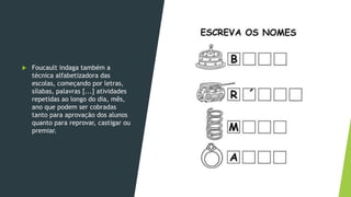  Foucault indaga também a
técnica alfabetizadora das
escolas, começando por letras,
sílabas, palavras [...] atividades
repetidas ao longo do dia, mês,
ano que podem ser cobradas
tanto para aprovação dos alunos
quanto para reprovar, castigar ou
premiar.
 
