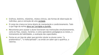  Gráficos, boletins, relatórios, relatos clínicos, são formas de observação do
indivíduo, para e extração de uma verdade.
 O corpo da criança se torna objeto de manipulação e condicionamento. Tudo
o que foge da norma deve ser corrigido e punido.
 Mecanismos para ajustar o aluno funcionam nas instituições simultaneamente,
como às filas, classes, horários; e como operadores pedagógicos os testes, o
treinamento de habilidades, a avaliação das capacidades.
 Forma-se um tipo de saber que permite rotular os alunos como: “o
problemático”, “o indisciplinado”; ou então um saber que o qualifica, o
valoriza.
 