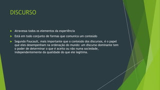 DISCURSO
 Atravessa todos os elementos da experiência
 Está em todo conjunto de formas que comunica um conteúdo
 Segundo Foucault, mais importante que o conteúdo dos discursos, é o papel
que eles desempenham na ordenação do mundo: um discurso dominante tem
o poder de determinar o que é aceito ou não numa sociedade,
independentemente da qualidade do que ele legitima.
 