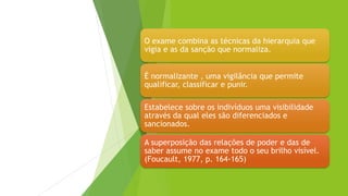 O exame combina as técnicas da hierarquia que
vigia e as da sanção que normaliza.
É normalizante , uma vigilância que permite
qualificar, classificar e punir.
Estabelece sobre os indivíduos uma visibilidade
através da qual eles são diferenciados e
sancionados.
A superposição das relações de poder e das de
saber assume no exame todo o seu brilho visível.
(Foucault, 1977, p. 164-165)
 