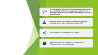Crítica da razão analisando os pressupostos que permitiram
à modernidade estabelecer a razão como o critério por
excelência a partir do qual o pensamento será guiado após a
Idade Clássica.
Medicina, Psiquiatria, Gramatica terão como objetivo a
produção de um sujeito disciplinado, dócil, útil.
A escola serviria para distribuir os saberes
Manter no poder certa classe social e excluir dos
instrumentos de poder outra classe
 