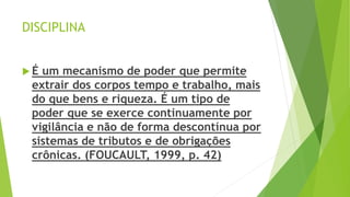 DISCIPLINA
 É um mecanismo de poder que permite
extrair dos corpos tempo e trabalho, mais
do que bens e riqueza. É um tipo de
poder que se exerce continuamente por
vigilância e não de forma descontínua por
sistemas de tributos e de obrigações
crônicas. (FOUCAULT, 1999, p. 42)
 