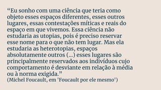 “Eu sonho com uma ciência que teria como
objeto esses espaços diferentes, esses outros
lugares, essas contestações míticas e reais do
espaço em que vivemos. Essa ciência não
estudaria as utopias, pois é preciso reservar
esse nome para o que não tem lugar. Mas ela
estudaria as heterotopias, espaços
absolutamente outros (...) esses lugares são
principalmente reservados aos indivíduos cujo
comportamento é desviante em relação à média
ou à norma exigida.”
(Michel Foucault, em 'Foucault por ele mesmo')
 