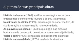 Algumas de suas principais obras
História da loucura (1961): análise arqueológica sobre como
entendemos o conceito de loucura e de seu tratamento;
Nascimento da clínica (1963): arqueologia do saber médico, de
sua formação e transformação na modernidade;
As palavras e as coisas (1966): arqueologia das ciências
humanas e da concepção de natureza humana e subjetividade;
Vigiar e punir (1976): genealogia do nascimento da prisão;
História da sexualidade (1976-): cuidado de si e ética.
 