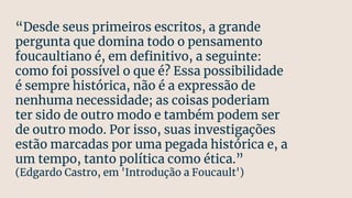 “Desde seus primeiros escritos, a grande
pergunta que domina todo o pensamento
foucaultiano é, em deﬁnitivo, a seguinte:
como foi possível o que é? Essa possibilidade
é sempre histórica, não é a expressão de
nenhuma necessidade; as coisas poderiam
ter sido de outro modo e também podem ser
de outro modo. Por isso, suas investigações
estão marcadas por uma pegada histórica e, a
um tempo, tanto política como ética.”
(Edgardo Castro, em 'Introdução a Foucault')
 