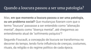 Quando a loucura passou a ser uma patologia?
Mas, em que momento a loucura passou a ser uma patologia,
ou um problema social? Que mudanças ﬁzeram com que o
termo “loucura” passasse a ser entendido como “alienação
mental”, depois como “doença mental”, até chegarmos ao
entendimento atual de "sofrimento psíquico"?
Segundo Foucault, a concepção de loucura se transformou no
decorrer do tempo, tendo forte inﬂuência de crenças, costumes,
rituais, da religião e do regime político de cada época.
 