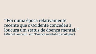 “Foi numa época relativamente
recente que o Ocidente concedeu à
loucura um status de doença mental.”
(Michel Foucault, em 'Doença mental e psicologia')
 