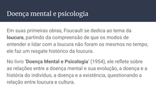 Doença mental e psicologia
Em suas primeiras obras, Foucault se dedica ao tema da
loucura, partindo da compreensão de que os modos de
entender e lidar com a loucura não foram os mesmos no tempo,
ele faz um resgate histórico da loucura.
No livro ‘Doença Mental e Psicologia’ (1954), ele reﬂete sobre
as relações entre a doença mental e sua evolução, a doença e a
história do indivíduo, a doença e a existência, questionando a
relação entre loucura e cultura.
 