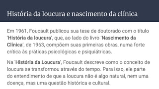 História da loucura e nascimento da clínica
Em 1961, Foucault publicou sua tese de doutorado com o título
‘História da loucura’, que, ao lado do livro ‘Nascimento da
Clínica’, de 1963, compõem suas primeiras obras, numa forte
crítica às práticas psicológicas e psiquiátricas.
Na 'História da Loucura', Foucault descreve como o conceito de
loucura se transformou através do tempo. Para isso, ele parte
do entendimento de que a loucura não é algo natural, nem uma
doença, mas uma questão histórica e cultural.
 