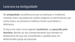 Loucura na Antiguidade
Na antiguidade, acreditava-se que as doenças e moléstias
mentais eram causadas por ações mágicas ou demoníacas, por
conta disso, os primeiros médicos foram sacerdotes e
feiticeiros.
O louco era visto como alguém excêntrico, ou possuído pelo
demônio, devido ao seu comportamento que sempre se
distanciava do que era considerado o padrão para um
determinado grupo de pessoas.
 