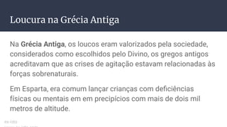 Loucura na Grécia Antiga
Na Grécia Antiga, os loucos eram valorizados pela sociedade,
considerados como escolhidos pelo Divino, os gregos antigos
acreditavam que as crises de agitação estavam relacionadas às
forças sobrenaturais.
Em Esparta, era comum lançar crianças com deﬁciências
físicas ou mentais em em precipícios com mais de dois mil
metros de altitude.
ex-isto
 