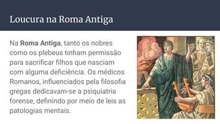Loucura na Roma Antiga
Na Roma Antiga, tanto os nobres
como os plebeus tinham permissão
para sacriﬁcar ﬁlhos que nasciam
com alguma deﬁciência. Os médicos
Romanos, inﬂuenciados pela ﬁlosoﬁa
gregas dedicavam-se a psiquiatria
forense, deﬁnindo por meio de leis as
patologias mentais.
 