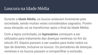 Loucura na Idade Média
Durante a Idade Média, os loucos andavam livremente pela
sociedade, sendo muitas vezes considerados sagrados. Porém
essa situação vai se transformar após o ﬁnal da Idade Média.
Com a lepra controlada, os leprosários começam a ser
utilizados para tratamento das doenças venéreas no ﬁm do
século XV. Depois passam a ser usados para tratar todos os
tipo de doentes, inclusive os loucos. Os portadores de doenças
venéreas e os loucos passam a compartilhar a exclusão.
 