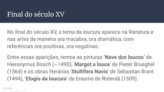 Final do século XV
No ﬁnal do século XV, o tema da loucura aparece na literatura e
nas artes de maneira ora macabra, ora dramática, com
referências ora positivas, ora negativas.
Entre essas aparições, temos as pinturas ‘Nave dos loucos’ de
Hieronymus Bosch (~1490), 'Margot a louca' de Pieter Brueghel
(1564) e as obras literárias 'Stultifera Navis' de Sebastian Brant
(1494), ‘Elogio da loucura’ de Erasmo de Roterdã (1509).
ex-isto
 