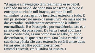 “A água e a navegação têm realmente esse papel.
Fechado no navio, de onde não se escapa, o louco é
entregue ao rio de mil braços, ao mar de mil
caminhos, a essa grande incerteza exterior a tudo. É
um prisioneiro no meio da mais livre, da mais aberta
das estradas: solidamente acorrentado à inﬁnita
encruzilhada. É o Passageiro por excelência, isto é, o
prisioneiro da passagem. E a terra à qual aportará
não é conhecida, assim como não se sabe, quando
desembarca, de que terra vem. Sua única verdade e
sua única pátria são essa extensão estéril entre duas
terras que não lhe podem pertencer.”
(Michel Foucault, em 'História da loucura')
 