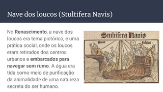 Nave dos loucos (Stultifera Navis)
No Renascimento, a nave dos
loucos era tema pictórico, e uma
prática social, onde os loucos
eram retirados dos centros
urbanos e embarcados para
navegar sem rumo. A água era
tida como meio de puriﬁcação
da animalidade de uma natureza
secreta do ser humano.
 