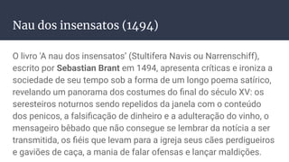 Nau dos insensatos (1494)
O livro 'A nau dos insensatos’ (Stultifera Navis ou Narrenschiff),
escrito por Sebastian Brant em 1494, apresenta críticas e ironiza a
sociedade de seu tempo sob a forma de um longo poema satírico,
revelando um panorama dos costumes do ﬁnal do século XV: os
seresteiros noturnos sendo repelidos da janela com o conteúdo
dos penicos, a falsiﬁcação de dinheiro e a adulteração do vinho, o
mensageiro bêbado que não consegue se lembrar da notícia a ser
transmitida, os ﬁéis que levam para a igreja seus cães perdigueiros
e gaviões de caça, a mania de falar ofensas e lançar maldições.
 