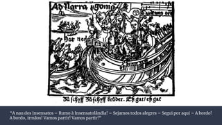 “A nau dos insensatos – Rumo à Insensatolândia! – Sejamos todos alegres – Segui por aqui – A bordo!
A bordo, irmãos! Vamos partir! Vamos partir!”
 