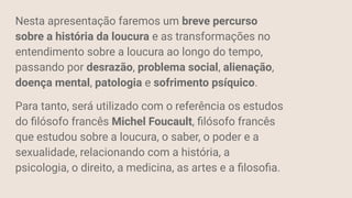 Nesta apresentação faremos um breve percurso
sobre a história da loucura e as transformações no
entendimento sobre a loucura ao longo do tempo,
passando por desrazão, problema social, alienação,
doença mental, patologia e sofrimento psíquico.
Para tanto, será utilizado com o referência os estudos
do ﬁlósofo francês Michel Foucault, ﬁlósofo francês
que estudou sobre a loucura, o saber, o poder e a
sexualidade, relacionando com a história, a
psicologia, o direito, a medicina, as artes e a ﬁlosoﬁa.
 