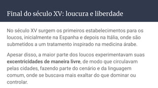 Final do século XV: loucura e liberdade
No século XV surgem os primeiros estabelecimentos para os
loucos, inicialmente na Espanha e depois na Itália, onde são
submetidos a um tratamento inspirado na medicina árabe.
Apesar disso, a maior parte dos loucos experimentavam suas
excentricidades de maneira livre, de modo que circulavam
pelas cidades, fazendo parte do cenário e da linguagem
comum, onde se buscava mais exaltar do que dominar ou
controlar.
 