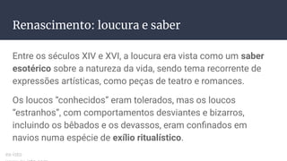 Renascimento: loucura e saber
Entre os séculos XIV e XVI, a loucura era vista como um saber
esotérico sobre a natureza da vida, sendo tema recorrente de
expressões artísticas, como peças de teatro e romances.
Os loucos “conhecidos” eram tolerados, mas os loucos
“estranhos”, com comportamentos desviantes e bizarros,
incluindo os bêbados e os devassos, eram conﬁnados em
navios numa espécie de exílio ritualístico.
ex-isto
 