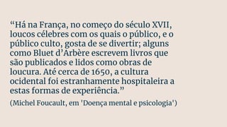 “Há na França, no começo do século XVII,
loucos célebres com os quais o público, e o
público culto, gosta de se divertir; alguns
como Bluet d’Arbère escrevem livros que
são publicados e lidos como obras de
loucura. Até cerca de 1650, a cultura
ocidental foi estranhamente hospitaleira a
estas formas de experiência.”
(Michel Foucault, em 'Doença mental e psicologia')
 
