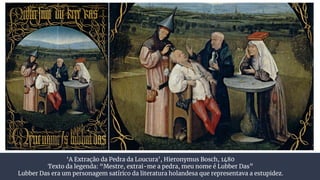 ‘A Extração da Pedra da Loucura’, Hieronymus Bosch, 1480
Texto da legenda: “Mestre, extrai-me a pedra, meu nome é Lubber Das”
Lubber Das era um personagem satírico da literatura holandesa que representava a estupidez.
 