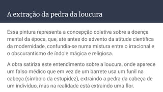 A extração da pedra da loucura
Essa pintura representa a concepção coletiva sobre a doença
mental da época, que, até antes do advento da atitude cientíﬁca
da modernidade, confundia-se numa mistura entre o irracional e
o obscurantismo de índole mágica e religiosa.
A obra satiriza este entendimento sobre a loucura, onde aparece
um falso médico que em vez de um barrete usa um funil na
cabeça (símbolo da estupidez), extraindo a pedra da cabeça de
um indivíduo, mas na realidade está extraindo uma ﬂor.
 