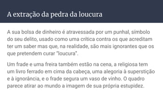 A extração da pedra da loucura
A sua bolsa de dinheiro é atravessada por um punhal, símbolo
do seu delito, usado como uma crítica contra os que acreditam
ter um saber mas que, na realidade, são mais ignorantes que os
que pretendem curar “loucura”.
Um frade e uma freira também estão na cena, a religiosa tem
um livro ferrado em cima da cabeça, uma alegoria à superstição
e à ignorância, e o frade segura um vaso de vinho. O quadro
parece atirar ao mundo a imagem de sua própria estupidez.
 