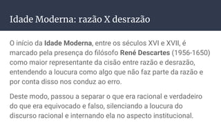 Idade Moderna: razão X desrazão
O início da Idade Moderna, entre os séculos XVI e XVII, é
marcado pela presença do ﬁlósofo René Descartes (1956-1650)
como maior representante da cisão entre razão e desrazão,
entendendo a loucura como algo que não faz parte da razão e
por conta disso nos conduz ao erro.
Deste modo, passou a separar o que era racional e verdadeiro
do que era equivocado e falso, silenciando a loucura do
discurso racional e internando ela no aspecto institucional.
 
