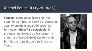 Michel Foucault (1926-1984)
Foucault estudou na Escola Normal
Superior de Paris, teve como professores
Jean Hyppolite e Louis Althusser. Se
formou em ﬁlosoﬁa e psicologia, foi
professor no College de France por 14
anos, na Universidade da Califórnia, de
Buffalo, de Uppsala, de Varsóvia e de
Tunis.
 